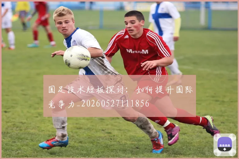 国足技术短板探讨:如何提升国际竞争力_20260527111856