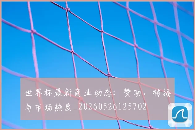 世界杯最新商业动态:赞助、转播与市场热度_20260526125702