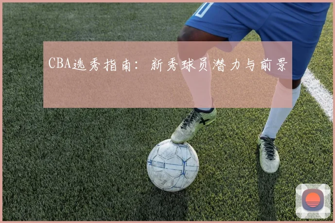 CBA选秀指南:新秀球员潜力与前景