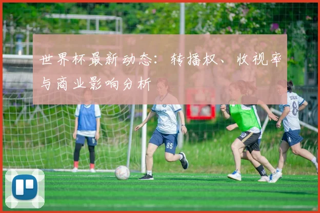 世界杯最新动态:转播权、收视率与商业影响分析