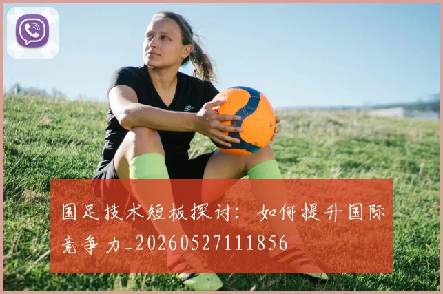国足技术短板探讨：如何提升国际竞争力_20260527111856